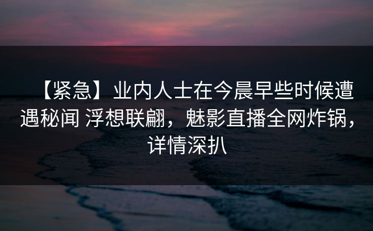 【紧急】业内人士在今晨早些时候遭遇秘闻 浮想联翩，魅影直播全网炸锅，详情深扒