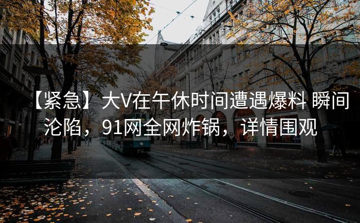 【紧急】大V在午休时间遭遇爆料 瞬间沦陷，91网全网炸锅，详情围观