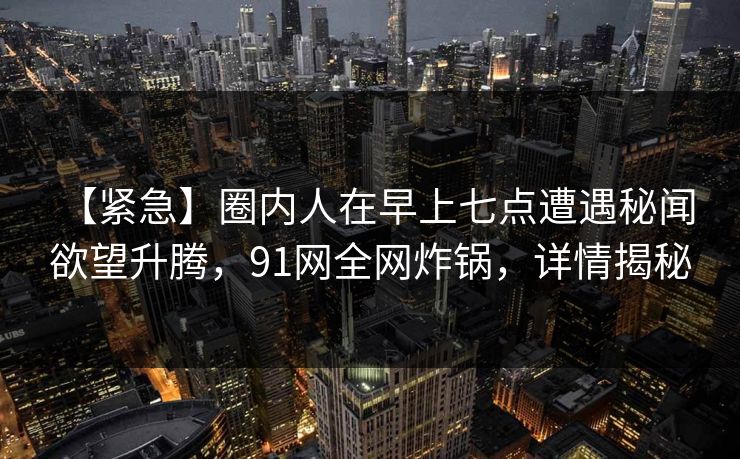 【紧急】圈内人在早上七点遭遇秘闻 欲望升腾，91网全网炸锅，详情揭秘