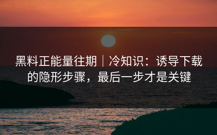 黑料正能量往期｜冷知识：诱导下载的隐形步骤，最后一步才是关键