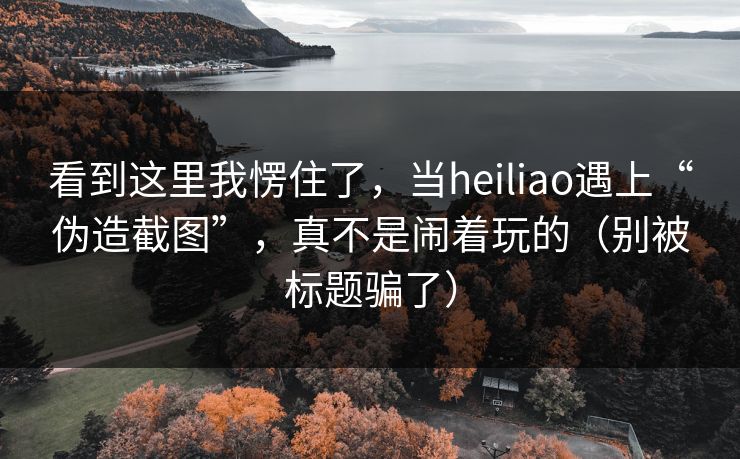 看到这里我愣住了，当heiliao遇上“伪造截图”，真不是闹着玩的（别被标题骗了）