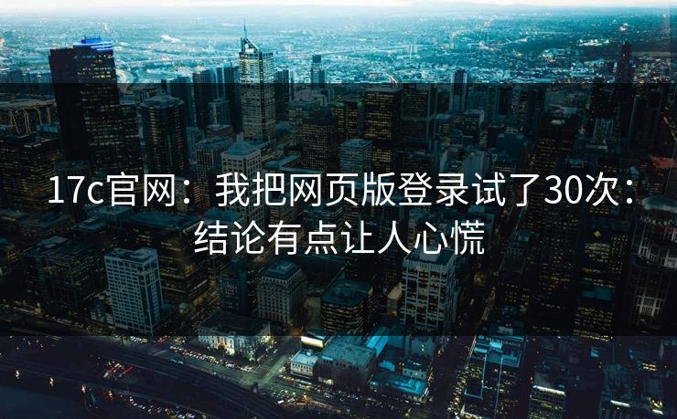 17c官网：我把网页版登录试了30次：结论有点让人心慌