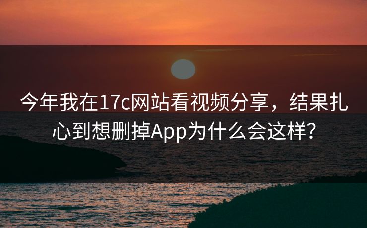 今年我在17c网站看视频分享，结果扎心到想删掉App为什么会这样？