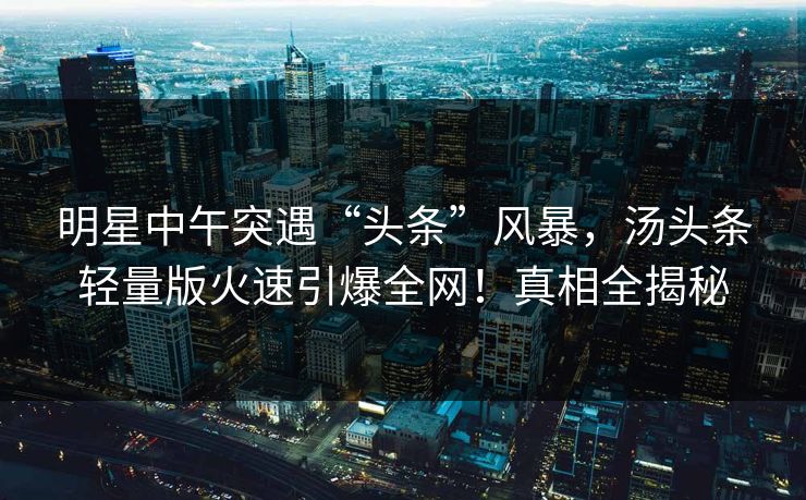 明星中午突遇“头条”风暴，汤头条轻量版火速引爆全网！真相全揭秘