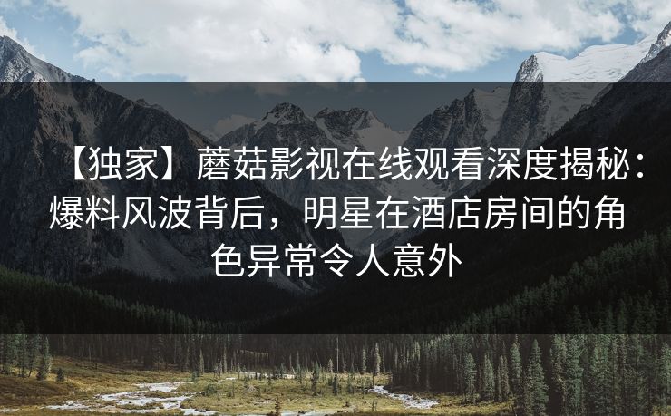 【独家】蘑菇影视在线观看深度揭秘：爆料风波背后，明星在酒店房间的角色异常令人意外