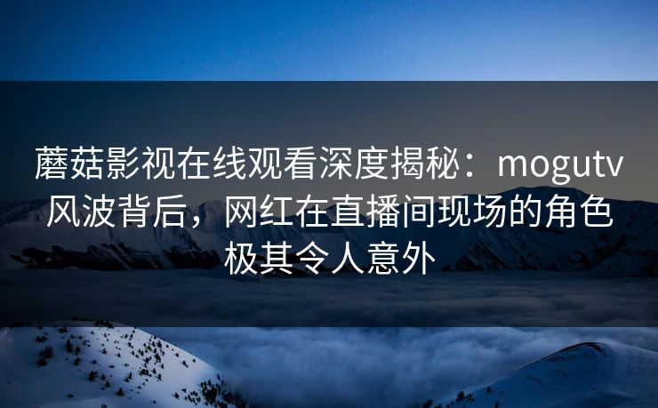 蘑菇影视在线观看深度揭秘：mogutv风波背后，网红在直播间现场的角色极其令人意外