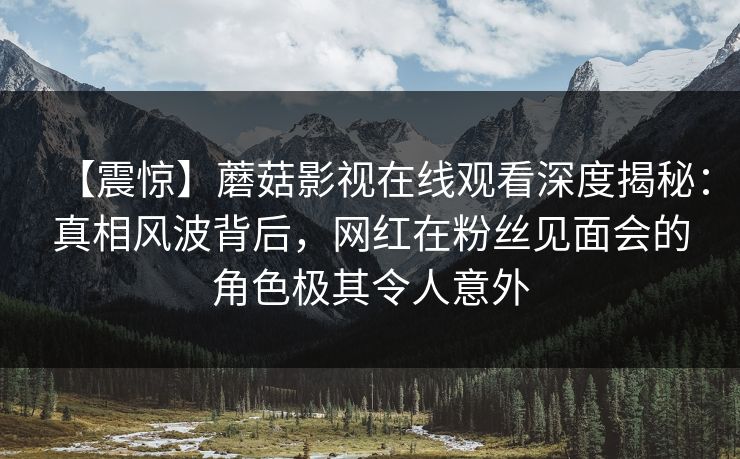 【震惊】蘑菇影视在线观看深度揭秘：真相风波背后，网红在粉丝见面会的角色极其令人意外