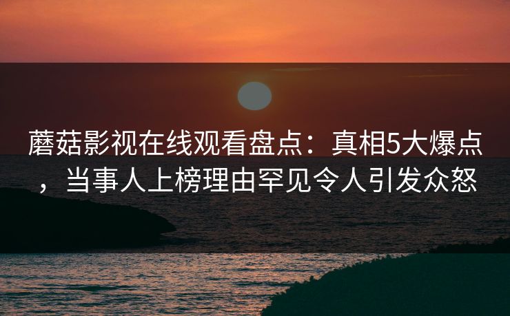 蘑菇影视在线观看盘点:真相5大爆点,当事人上榜理由罕见令人引发众怒 蘑菇影视在线观看盘点:真相5大爆点,当事人上榜理由罕见令人引发众怒