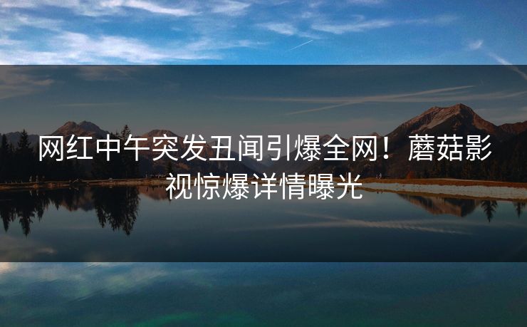 网红中午突发丑闻引爆全网！蘑菇影视惊爆详情曝光