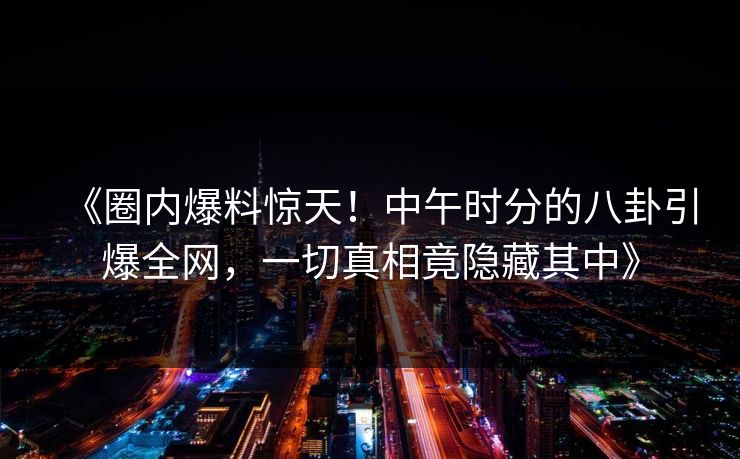 《圈内爆料惊天！中午时分的八卦引爆全网，一切真相竟隐藏其中》