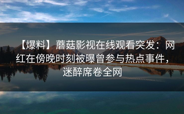 【爆料】蘑菇影视在线观看突发：网红在傍晚时刻被曝曾参与热点事件，迷醉席卷全网