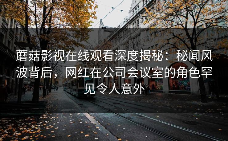 蘑菇影视在线观看深度揭秘:秘闻风波背后,网红在公司会议室的角色罕见令人意外 蘑菇影视在线观看深度揭秘:秘闻风波背后,网红在公司会议室的角色罕见令人意外