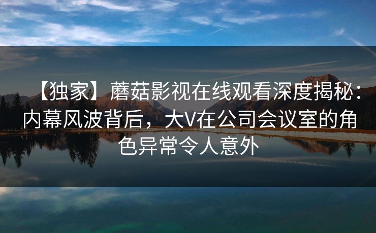 【独家】蘑菇影视在线观看深度揭秘:内幕风波背后,大V在公司会议室的角色异常令人意外 【独家】蘑菇影视在线观看深度揭秘:内幕风波背后,大V在公司会议室的角色异常令人意外