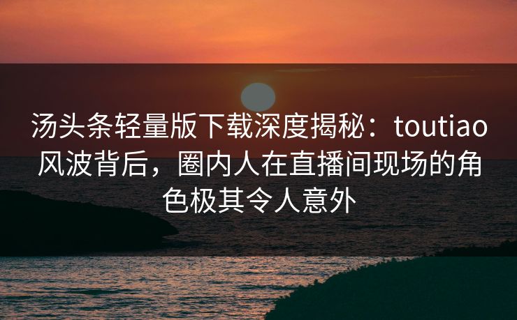 汤头条轻量版下载深度揭秘：toutiao风波背后，圈内人在直播间现场的角色极其令人意外