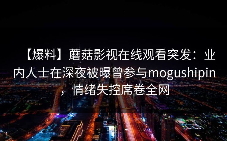 【爆料】蘑菇影视在线观看突发:业内人士在深夜被曝曾参与mogushipin,情绪失控席卷全网 【爆料】蘑菇影视在线观看突发:业内人士在深夜被曝曾参与mogushipin,情绪失控席卷全网