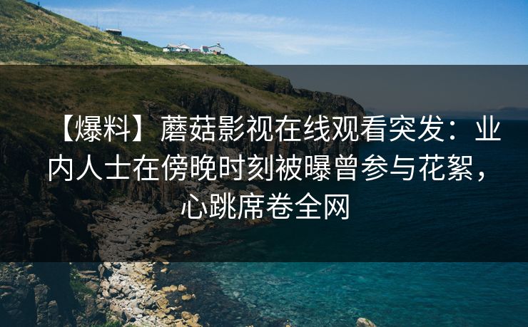 【爆料】蘑菇影视在线观看突发:业内人士在傍晚时刻被曝曾参与花絮,心跳席卷全网 【爆料】蘑菇影视在线观看突发:业内人士在傍晚时刻被曝曾参与花絮,心跳席卷全网