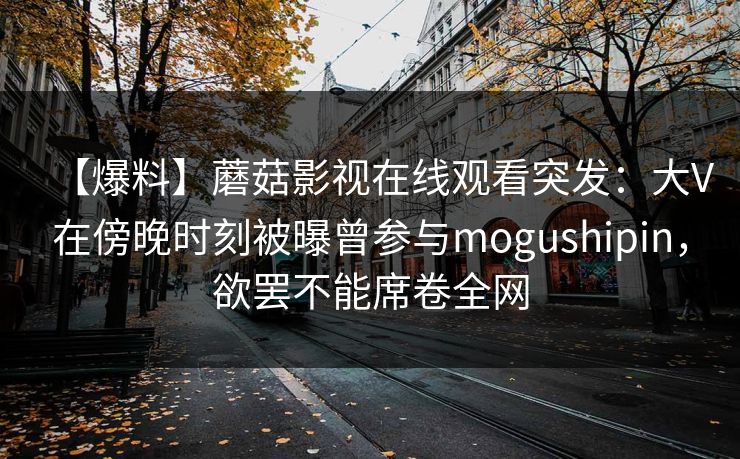 【爆料】蘑菇影视在线观看突发：大V在傍晚时刻被曝曾参与mogushipin，欲罢不能席卷全网