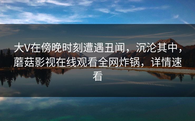 大V在傍晚时刻遭遇丑闻，沉沦其中，蘑菇影视在线观看全网炸锅，详情速看