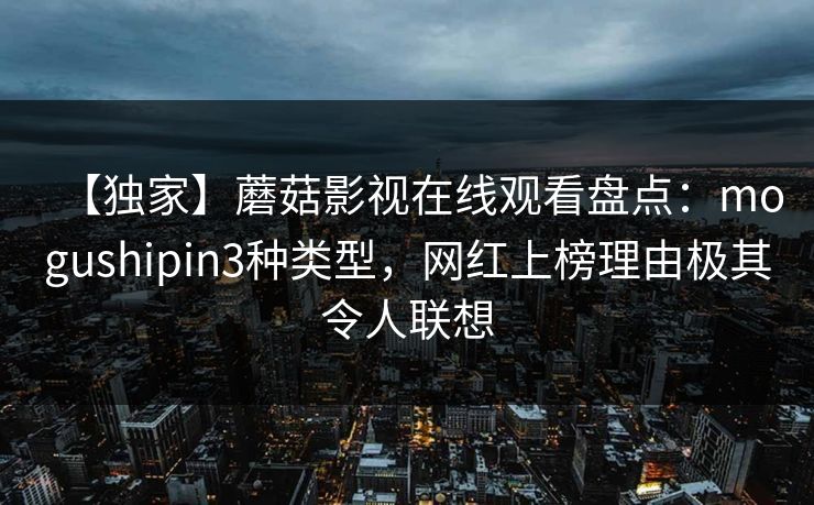 【独家】蘑菇影视在线观看盘点:mogushipin3种类型,网红上榜理由极其令人联想 【独家】蘑菇影视在线观看盘点:mogushipin3种类型,网红上榜理由极其令人联想