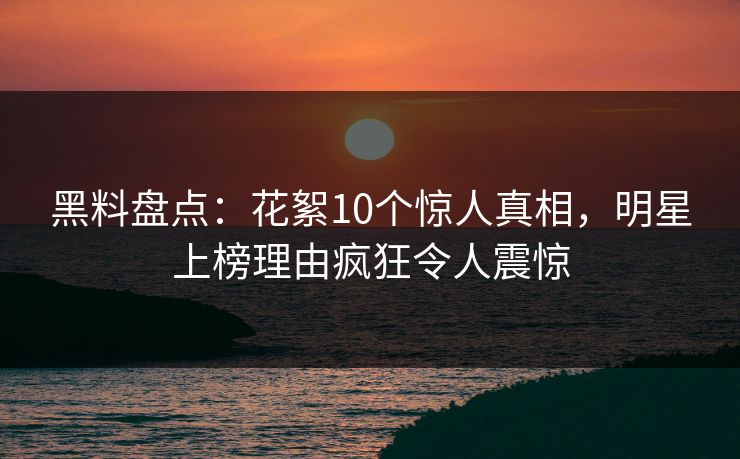 黑料盘点：花絮10个惊人真相，明星上榜理由疯狂令人震惊