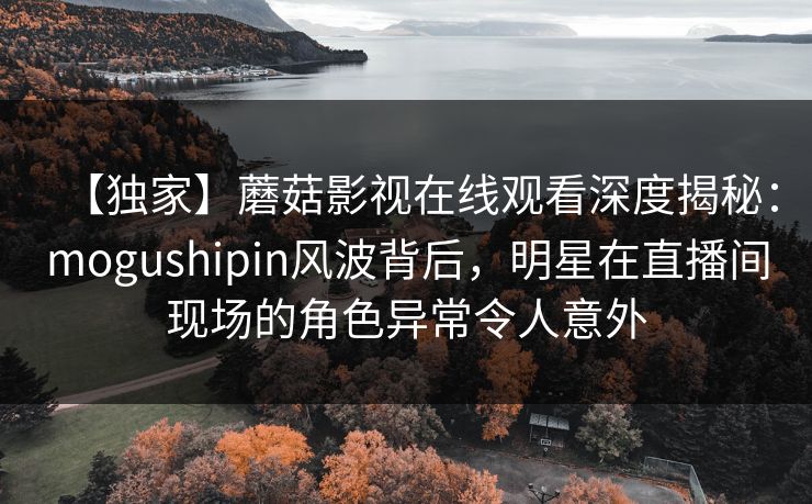 【独家】蘑菇影视在线观看深度揭秘：mogushipin风波背后，明星在直播间现场的角色异常令人意外
