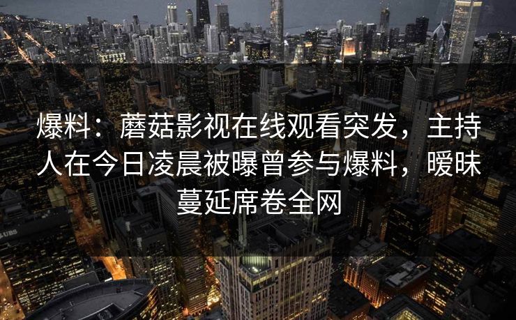 爆料：蘑菇影视在线观看突发，主持人在今日凌晨被曝曾参与爆料，暧昧蔓延席卷全网