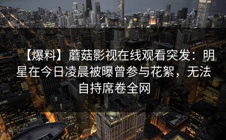 【爆料】蘑菇影视在线观看突发:明星在今日凌晨被曝曾参与花絮,无法自持席卷全网 【爆料】蘑菇影视在线观看突发:明星在今日凌晨被曝曾参与花絮,无法自持席卷全网