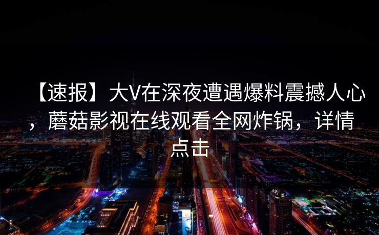 【速报】大V在深夜遭遇爆料震撼人心,蘑菇影视在线观看全网炸锅,详情点击 【速报】大V在深夜遭遇爆料震撼人心,蘑菇影视在线观看全网炸锅,详情点击