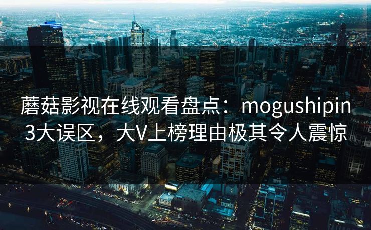 蘑菇影视在线观看盘点：mogushipin3大误区，大V上榜理由极其令人震惊
