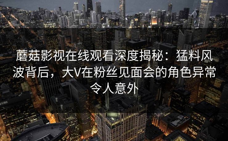 蘑菇影视在线观看深度揭秘：猛料风波背后，大V在粉丝见面会的角色异常令人意外