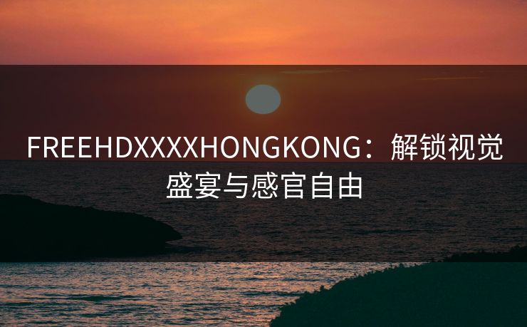 FREEHDXXXXHONGKONG:解锁视觉盛宴与感官自由 FREEHDXXXXHONGKONG:解锁视觉盛宴与感官自由