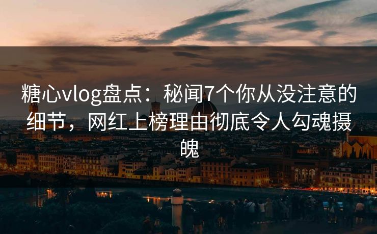 糖心vlog盘点：秘闻7个你从没注意的细节，网红上榜理由彻底令人勾魂摄魄