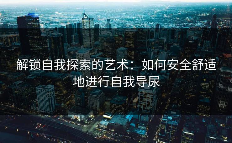 解锁自我探索的艺术：如何安全舒适地进行自我导尿