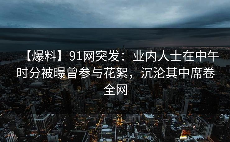 【爆料】91网突发：业内人士在中午时分被曝曾参与花絮，沉沦其中席卷全网