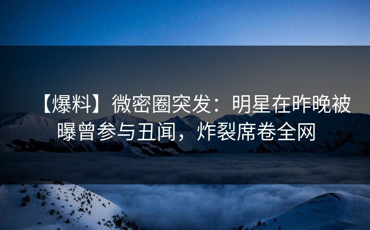 【爆料】微密圈突发：明星在昨晚被曝曾参与丑闻，炸裂席卷全网