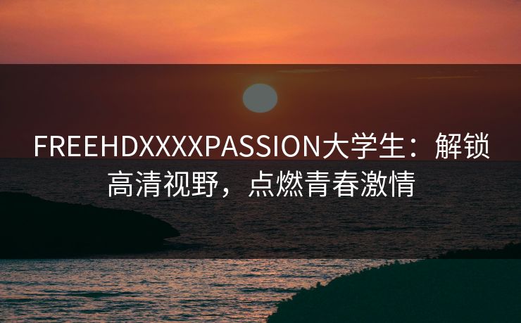 FREEHDXXXXPASSION大学生:解锁高清视野,点燃青春激情 FREEHDXXXXPASSION大学生:解锁高清视野,点燃青春激情