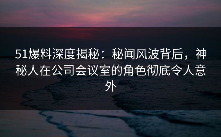 51爆料深度揭秘:秘闻风波背后,神秘人在公司会议室的角色彻底令人意外 51爆料深度揭秘:秘闻风波背后,神秘人在公司会议室的角色彻底令人意外