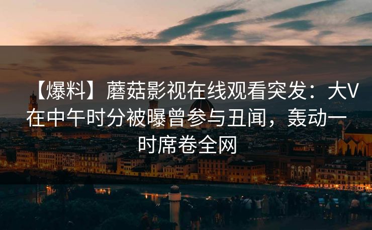 【爆料】蘑菇影视在线观看突发：大V在中午时分被曝曾参与丑闻，轰动一时席卷全网