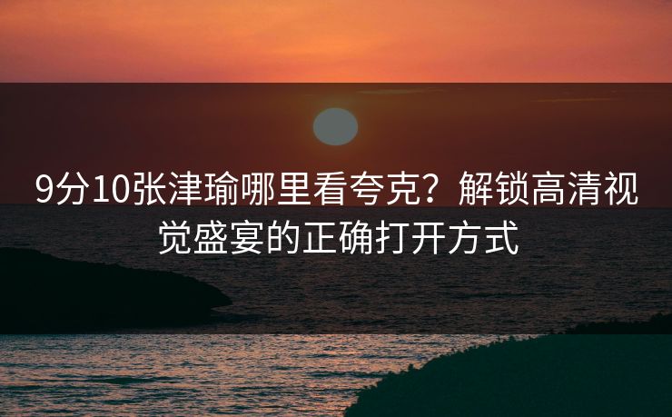 9分10张津瑜哪里看夸克?解锁高清视觉盛宴的正确打开方式 9分10张津瑜哪里看夸克?解锁高清视觉盛宴的正确打开方式