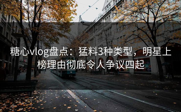 糖心vlog盘点：猛料3种类型，明星上榜理由彻底令人争议四起