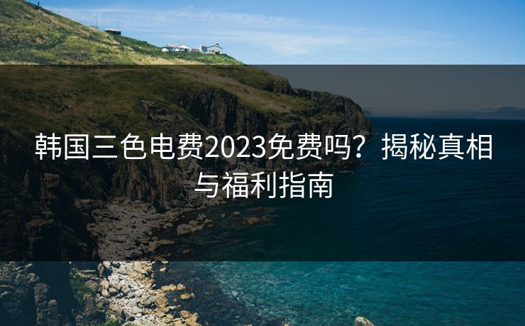 韩国三色电费2023免费吗?揭秘真相与福利指南 韩国三色电费2023免费吗?揭秘真相与福利指南