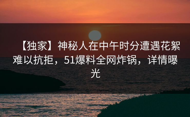 【独家】神秘人在中午时分遭遇花絮难以抗拒，51爆料全网炸锅，详情曝光