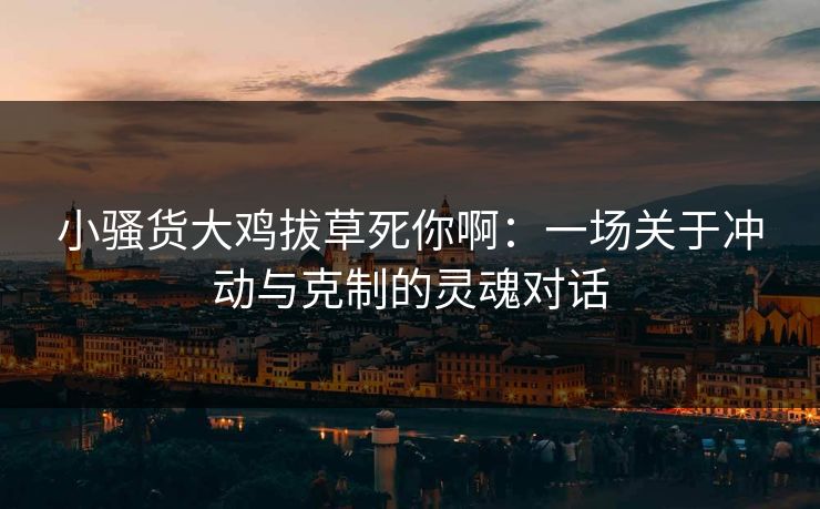 小骚货大鸡拔草死你啊:一场关于冲动与克制的灵魂对话 小骚货大鸡拔草死你啊:一场关于冲动与克制的灵魂对话