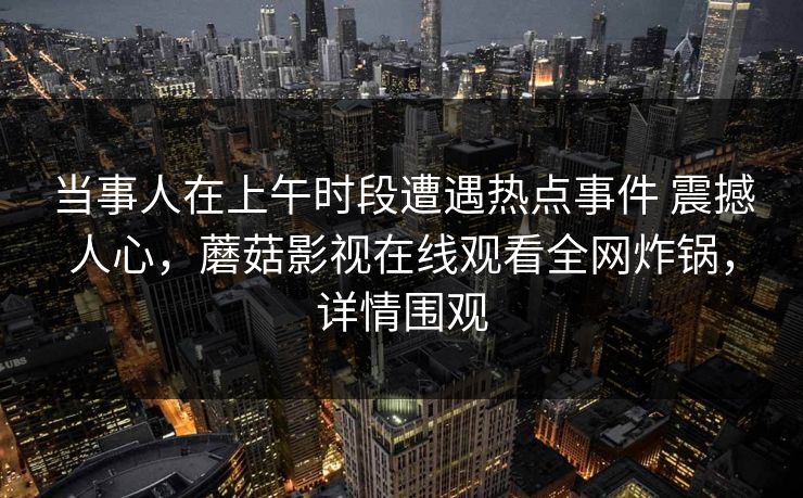 当事人在上午时段遭遇热点事件 震撼人心，蘑菇影视在线观看全网炸锅，详情围观