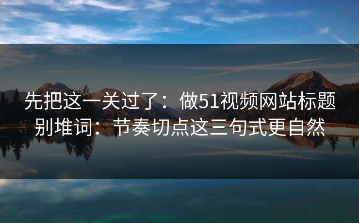 先把这一关过了：做51视频网站标题别堆词：节奏切点这三句式更自然