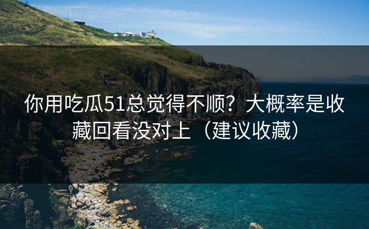 你用吃瓜51总觉得不顺？大概率是收藏回看没对上（建议收藏）
