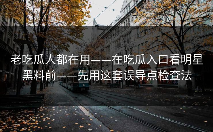 老吃瓜人都在用——在吃瓜入口看明星黑料前——先用这套误导点检查法