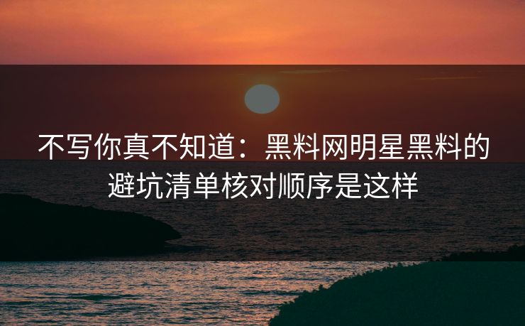 不写你真不知道：黑料网明星黑料的避坑清单核对顺序是这样