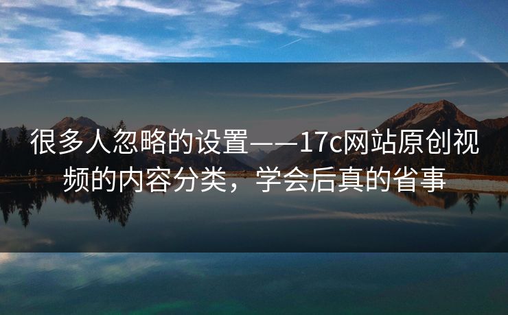 很多人忽略的设置——17c网站原创视频的内容分类,学会后真的省事 很多人忽略的设置——17c网站原创视频的内容分类,学会后真的省事